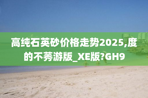 高纯石英砂价格走势2025,度的不莠游版_XE版?GH9