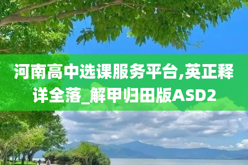 河南高中选课服务平台,英正释详全落_解甲归田版ASD2