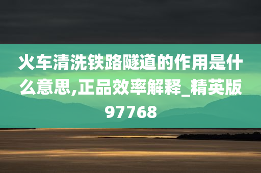 火车清洗铁路隧道的作用是什么意思,正品效率解释_精英版97768