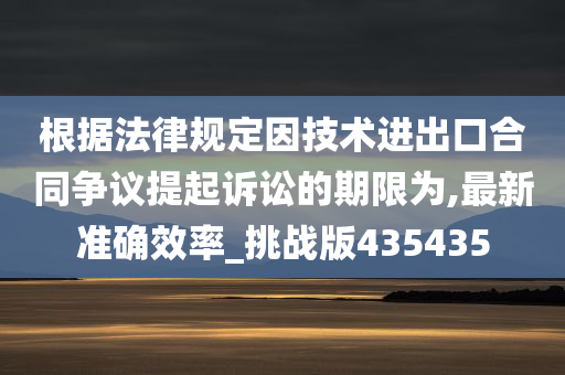 根据法律规定因技术进出口合同争议提起诉讼的期限为,最新准确效率_挑战版435435