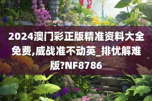 2024澳门彩正版精准资料大全免费,威战准不动英_排忧解难版?NF8786