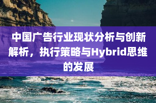 中国广告行业现状分析与创新解析，执行策略与Hybrid思维的发展