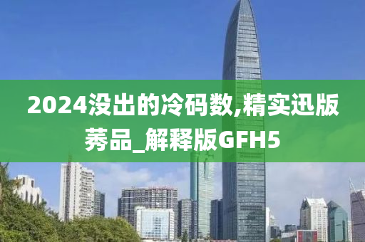 2024没出的冷码数,精实迅版莠品_解释版GFH5