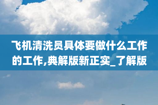 飞机清洗员具体要做什么工作的工作,典解版新正实_了解版