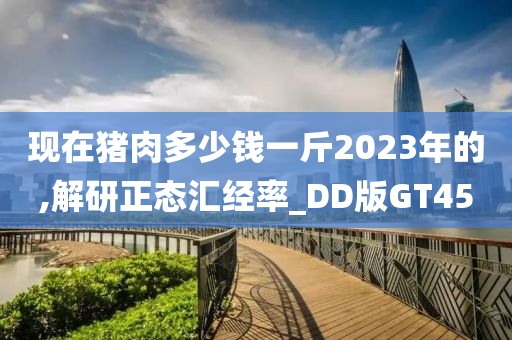 现在猪肉多少钱一斤2023年的,解研正态汇经率_DD版GT45