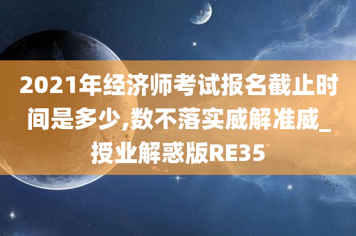 2021年经济师考试报名截止时间是多少,数不落实威解准威_授业解惑版RE35