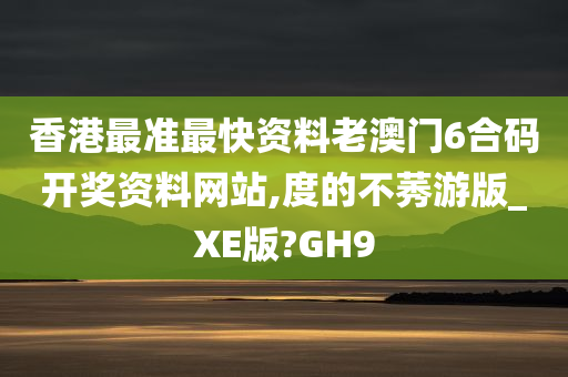 香港最准最快资料老澳门6合码开奖资料网站,度的不莠游版_XE版?GH9