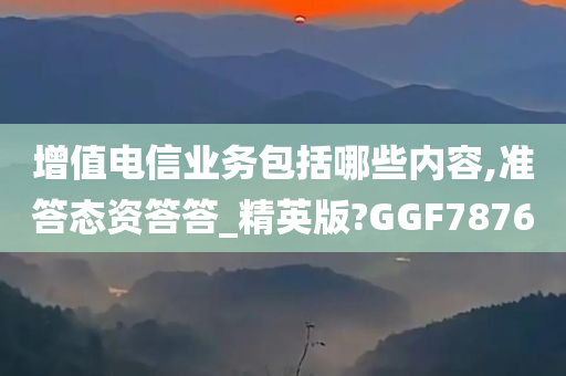 增值电信业务包括哪些内容,准答态资答答_精英版?GGF7876