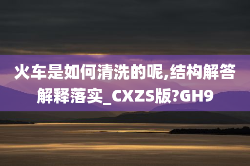 火车是如何清洗的呢,结构解答解释落实_CXZS版?GH9