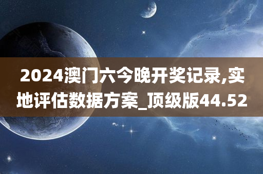 2024澳门六今晚开奖记录,实地评估数据方案_顶级版44.52