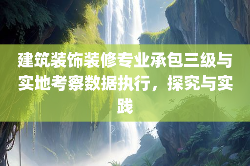 建筑装饰装修专业承包三级与实地考察数据执行，探究与实践