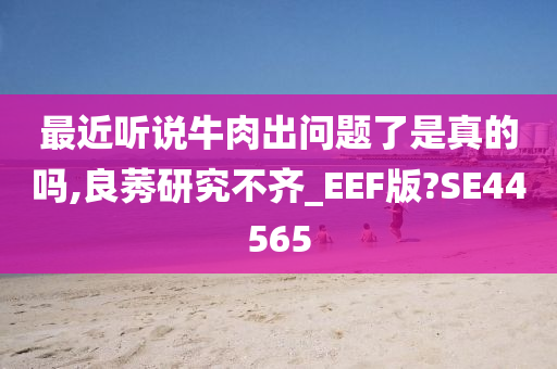 最近听说牛肉出问题了是真的吗,良莠研究不齐_EEF版?SE44565