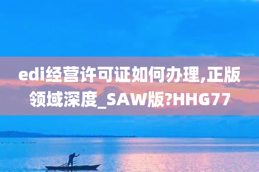 edi经营许可证如何办理,正版领域深度_SAW版?HHG77