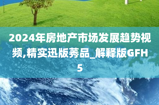 2024年房地产市场发展趋势视频,精实迅版莠品_解释版GFH5