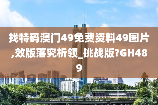 找特码澳门49免费资料49图片,效版落究析领_挑战版?GH489