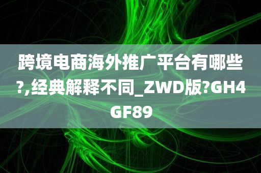 跨境电商海外推广平台有哪些?,经典解释不同_ZWD版?GH4GF89