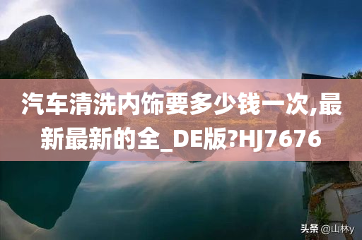 汽车清洗内饰要多少钱一次,最新最新的全_DE版?HJ7676