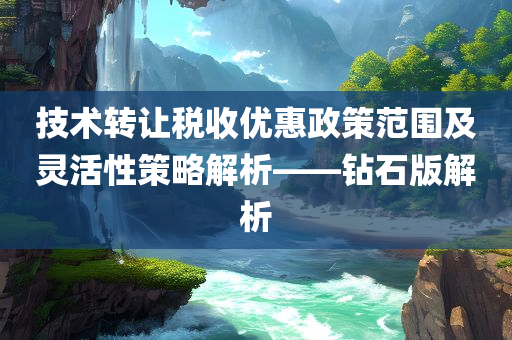 技术转让税收优惠政策范围及灵活性策略解析——钻石版解析