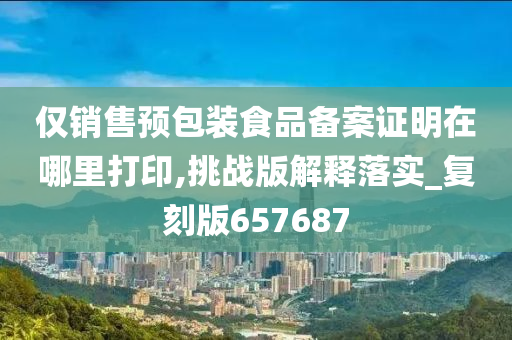 仅销售预包装食品备案证明在哪里打印,挑战版解释落实_复刻版657687