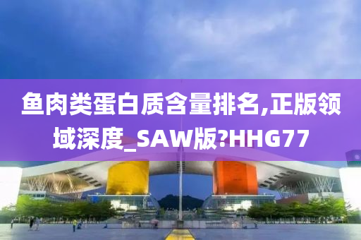 鱼肉类蛋白质含量排名,正版领域深度_SAW版?HHG77