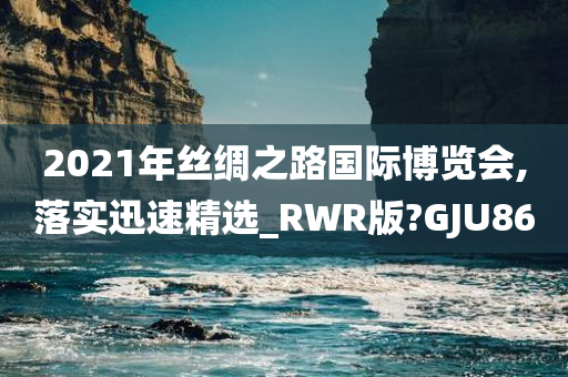 2021年丝绸之路国际博览会,落实迅速精选_RWR版?GJU86