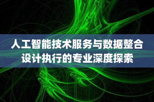 人工智能技术服务与数据整合设计执行的专业深度探索