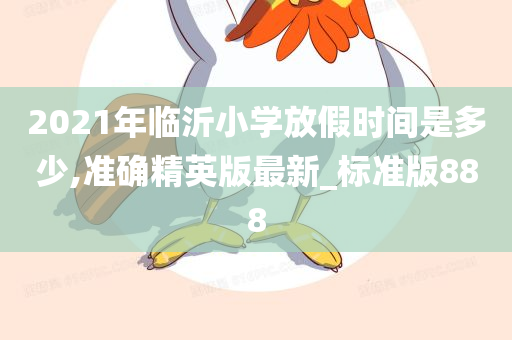 2021年临沂小学放假时间是多少,准确精英版最新_标准版888