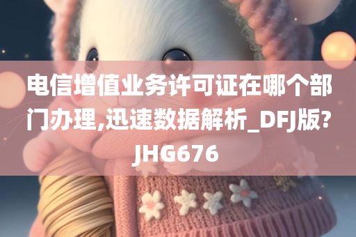 电信增值业务许可证在哪个部门办理,迅速数据解析_DFJ版?JHG676