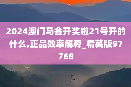 2024澳门马会开奖啦21号开的什么,正品效率解释_精英版97768