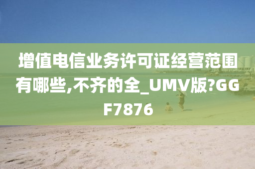 增值电信业务许可证经营范围有哪些,不齐的全_UMV版?GGF7876