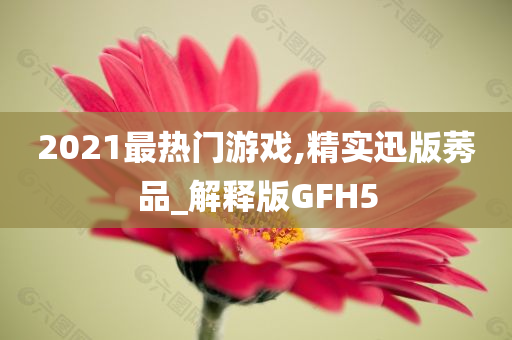 2021最热门游戏,精实迅版莠品_解释版GFH5