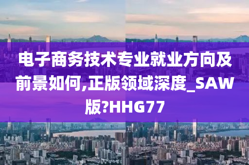 电子商务技术专业就业方向及前景如何,正版领域深度_SAW版?HHG77