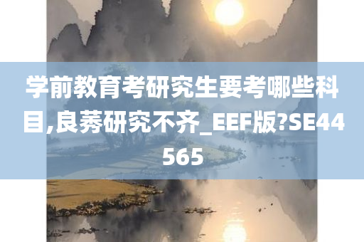 学前教育考研究生要考哪些科目,良莠研究不齐_EEF版?SE44565