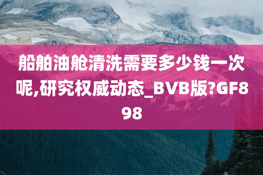 船舶油舱清洗需要多少钱一次呢,研究权威动态_BVB版?GF898