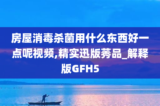 房屋消毒杀菌用什么东西好一点呢视频,精实迅版莠品_解释版GFH5