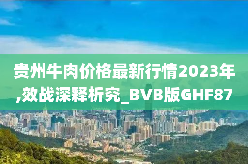 贵州牛肉价格最新行情2023年,效战深释析究_BVB版GHF87