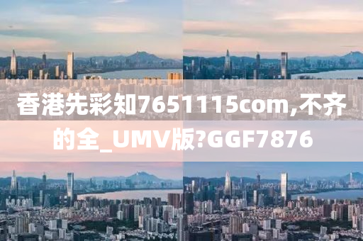 香港先彩知7651115com,不齐的全_UMV版?GGF7876