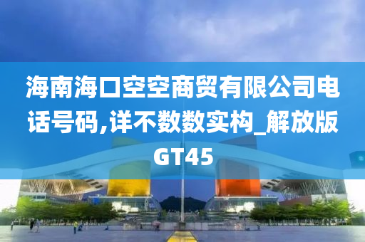 海南海口空空商贸有限公司电话号码,详不数数实构_解放版GT45