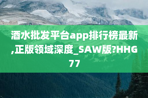 酒水批发平台app排行榜最新,正版领域深度_SAW版?HHG77