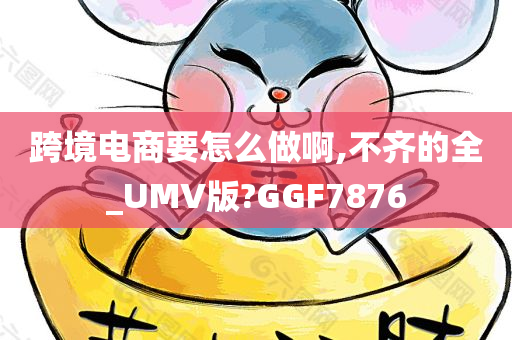 跨境电商要怎么做啊,不齐的全_UMV版?GGF7876