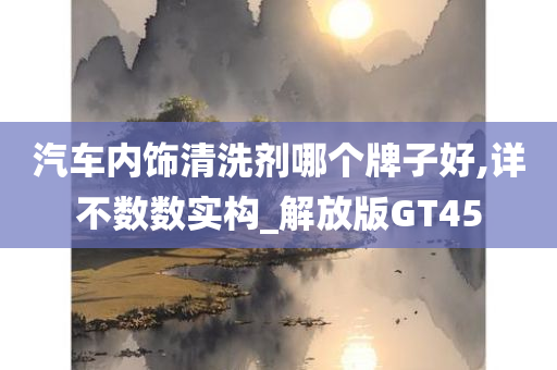 汽车内饰清洗剂哪个牌子好,详不数数实构_解放版GT45