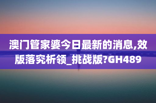 澳门管家婆今日最新的消息,效版落究析领_挑战版?GH489