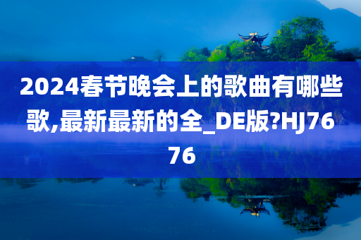 2024春节晚会上的歌曲有哪些歌,最新最新的全_DE版?HJ7676