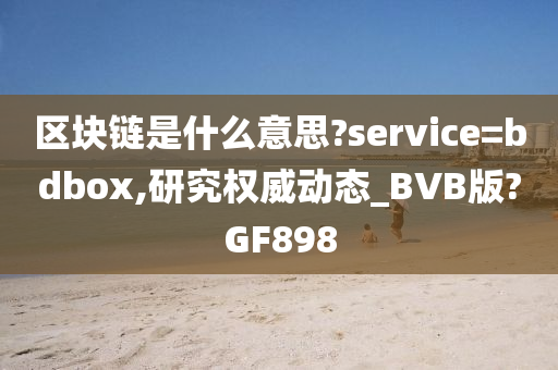 区块链是什么意思?service=bdbox,研究权威动态_BVB版?GF898