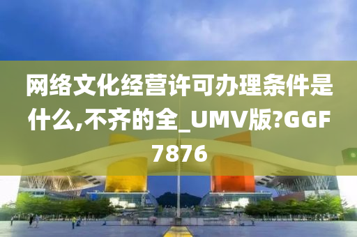 网络文化经营许可办理条件是什么,不齐的全_UMV版?GGF7876