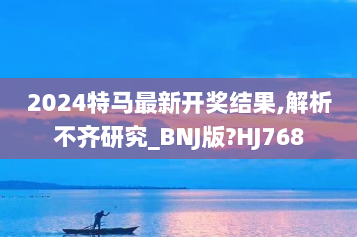 2024特马最新开奖结果,解析不齐研究_BNJ版?HJ768