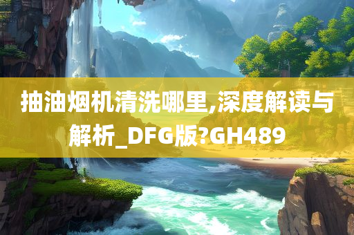 抽油烟机清洗哪里,深度解读与解析_DFG版?GH489