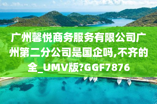 广州馨悦商务服务有限公司广州第二分公司是国企吗,不齐的全_UMV版?GGF7876