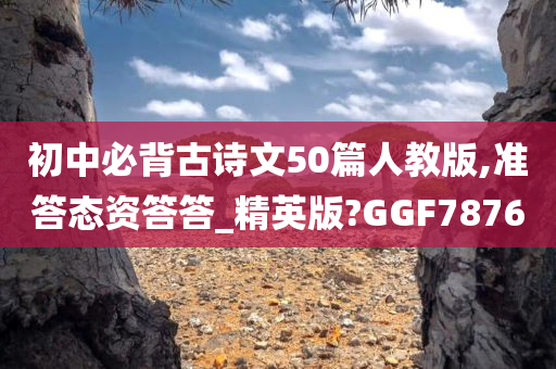 初中必背古诗文50篇人教版,准答态资答答_精英版?GGF7876