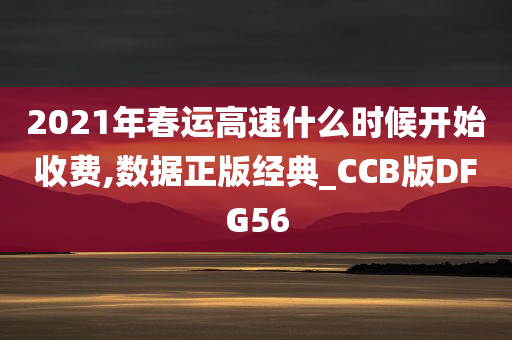 2021年春运高速什么时候开始收费,数据正版经典_CCB版DFG56